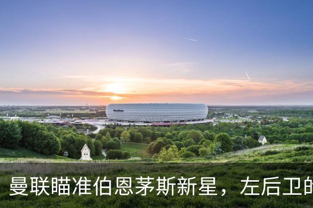 曼联瞄准伯恩茅斯新星，左后卫的盛宴即将开启！